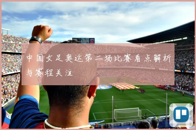中国女足奥运第二场比赛看点解析与赛程关注