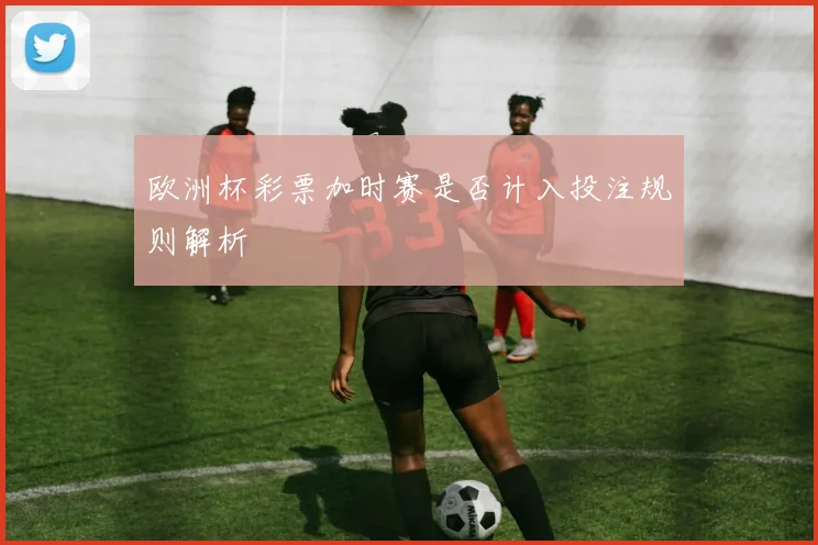 欧洲杯彩票加时赛是否计入投注规则解析