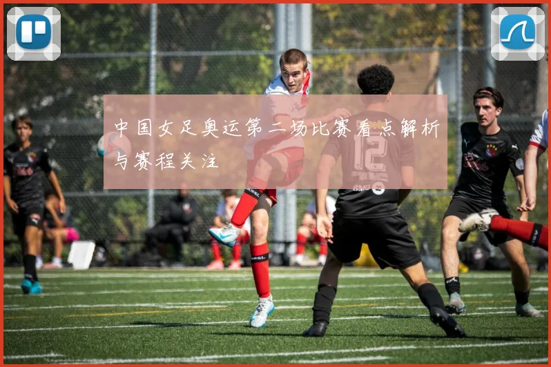 中国女足奥运第二场比赛看点解析与赛程关注