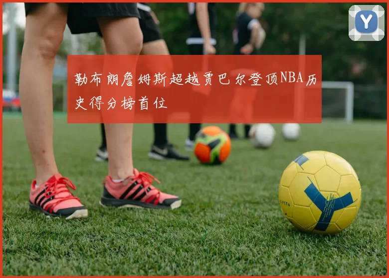 勒布朗詹姆斯超越贾巴尔登顶NBA历史得分榜首位