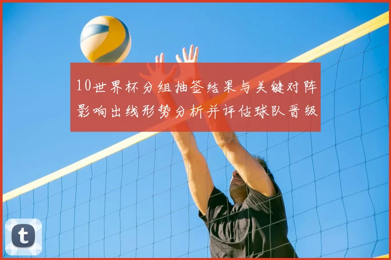 10世界杯分组抽签结果与关键对阵影响出线形势分析并评估球队晋级概率